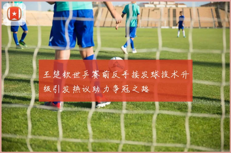 王楚钦世乒赛前反手接发球技术升级引发热议助力争冠之路